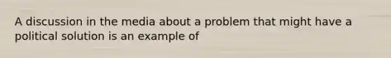 A discussion in the media about a problem that might have a political solution is an example of