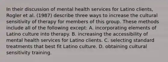 In their discussion of mental health services for Latino clients, Rogler et al. (1987) describe three ways to increase the cultural sensitivity of therapy for members of this group. These methods include all of the following except: A. incorporating elements of Latino culture into therapy. B. increasing the accessibility of mental health services for Latino clients. C. selecting standard treatments that best fit Latino culture. D. obtaining cultural sensitivity training.