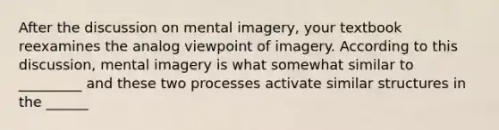 After the discussion on mental imagery, your textbook reexamines the analog viewpoint of imagery. According to this discussion, mental imagery is what somewhat similar to _________ and these two processes activate similar structures in the ______