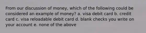 From our discussion of money, which of the following could be considered an example of money? a. visa debit card b. credit card c. visa reloadable debit card d. blank checks you write on your account e. none of the above