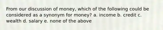 From our discussion of money, which of the following could be considered as a synonym for money? a. income b. credit c. wealth d. salary e. none of the above