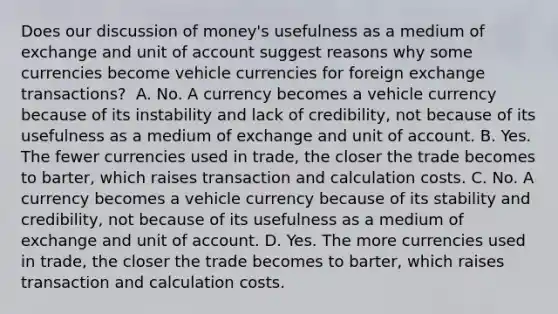 Does our discussion of​ money's usefulness as a medium of exchange and unit of account suggest reasons why some currencies become vehicle currencies for foreign exchange​ transactions? ​ A. No. A currency becomes a vehicle currency because of its instability and lack of​ credibility, not because of its usefulness as a medium of exchange and unit of account. B. Yes. The fewer currencies used in​ trade, the closer the trade becomes to​ barter, which raises transaction and calculation costs. C. No. A currency becomes a vehicle currency because of its stability and​ credibility, not because of its usefulness as a medium of exchange and unit of account. D. Yes. The more currencies used in​ trade, the closer the trade becomes to​ barter, which raises transaction and calculation costs.