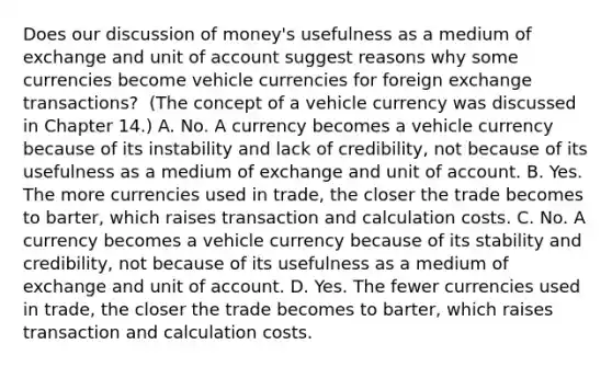 Does our discussion of​ money's usefulness as a medium of exchange and unit of account suggest reasons why some currencies become vehicle currencies for foreign exchange​ transactions? ​ (The concept of a vehicle currency was discussed in Chapter​ 14.) A. No. A currency becomes a vehicle currency because of its instability and lack of​ credibility, not because of its usefulness as a medium of exchange and unit of account. B. Yes. The more currencies used in​ trade, the closer the trade becomes to​ barter, which raises transaction and calculation costs. C. No. A currency becomes a vehicle currency because of its stability and​ credibility, not because of its usefulness as a medium of exchange and unit of account. D. Yes. The fewer currencies used in​ trade, the closer the trade becomes to​ barter, which raises transaction and calculation costs.