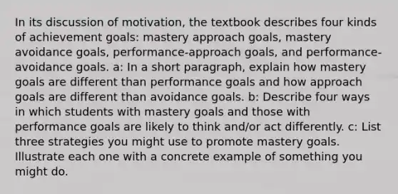 In its discussion of motivation, the textbook describes four kinds of achievement goals: mastery approach goals, mastery avoidance goals, performance-approach goals, and performance-avoidance goals. a: In a short paragraph, explain how mastery goals are different than performance goals and how approach goals are different than avoidance goals. b: Describe four ways in which students with mastery goals and those with performance goals are likely to think and/or act differently. c: List three strategies you might use to promote mastery goals. Illustrate each one with a concrete example of something you might do.