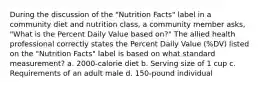 During the discussion of the "Nutrition Facts" label in a community diet and nutrition class, a community member asks, "What is the Percent Daily Value based on?" The allied health professional correctly states the Percent Daily Value (%DV) listed on the "Nutrition Facts" label is based on what standard measurement? a. 2000-calorie diet b. Serving size of 1 cup c. Requirements of an adult male d. 150-pound individual