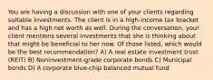 You are having a discussion with one of your clients regarding suitable investments. The client is in a high-income tax bracket and has a high net worth as well. During the conversation, your client mentions several investments that she is thinking about that might be beneficial to her now. Of those listed, which would be the best recommendation? A) A real estate investment trust (REIT) B) Noninvestment-grade corporate bonds C) Municipal bonds D) A corporate blue-chip balanced mutual fund