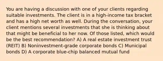 You are having a discussion with one of your clients regarding suitable investments. The client is in a high-income tax bracket and has a high net worth as well. During the conversation, your client mentions several investments that she is thinking about that might be beneficial to her now. Of those listed, which would be the best recommendation? A) A real estate investment trust (REIT) B) Noninvestment-grade corporate bonds C) Municipal bonds D) A corporate blue-chip balanced mutual fund