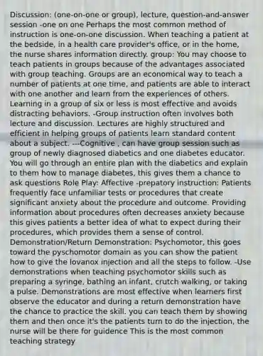 Discussion: (one-on-one or group), lecture, question-and-answer session -one on one Perhaps the most common method of instruction is one-on-one discussion. When teaching a patient at the bedside, in a health care provider's office, or in the home, the nurse shares information directly. group: You may choose to teach patients in groups because of the advantages associated with group teaching. Groups are an economical way to teach a number of patients at one time, and patients are able to interact with one another and learn from the experiences of others. Learning in a group of six or less is most effective and avoids distracting behaviors. -Group instruction often involves both lecture and discussion. Lectures are highly structured and efficient in helping groups of patients learn standard content about a subject. ---Cognitive , can have group session such as group of newly diagnosed diabetics and one diabetes educator. You will go through an entire plan with the diabetics and explain to them how to manage diabetes, this gives them a chance to ask questions Role Play: Affective -prepatory instruction: Patients frequently face unfamiliar tests or procedures that create significant anxiety about the procedure and outcome. Providing information about procedures often decreases anxiety because this gives patients a better idea of what to expect during their procedures, which provides them a sense of control. Demonstration/Return Demonstration: Psychomotor, this goes toward the pyschomotor domain as you can show the patient how to give the lovanox injection and all the steps to follow. -Use demonstrations when teaching psychomotor skills such as preparing a syringe, bathing an infant, crutch walking, or taking a pulse. Demonstrations are most effective when learners first observe the educator and during a return demonstration have the chance to practice the skill. you can teach them by showing them and then once it's the patients turn to do the injection, the nurse will be there for guidence This is the most common teaching strategy