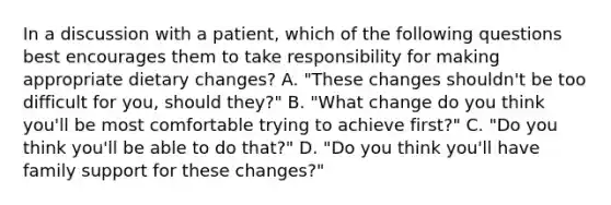 In a discussion with a patient, which of the following questions best encourages them to take responsibility for making appropriate dietary changes? A. "These changes shouldn't be too difficult for you, should they?" B. "What change do you think you'll be most comfortable trying to achieve first?" C. "Do you think you'll be able to do that?" D. "Do you think you'll have family support for these changes?"