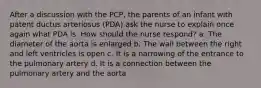 After a discussion with the PCP, the parents of an infant with patent ductus arteriosus (PDA) ask the nurse to explain once again what PDA is. How should the nurse respond? a. The diameter of the aorta is enlarged b. The wall between the right and left ventricles is open c. It is a narrowing of the entrance to the pulmonary artery d. It is a connection between the pulmonary artery and the aorta