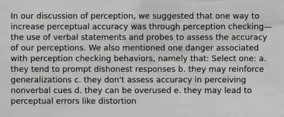 In our discussion of perception, we suggested that one way to increase perceptual accuracy was through perception checking—the use of verbal statements and probes to assess the accuracy of our perceptions. We also mentioned one danger associated with perception checking behaviors, namely that: Select one: a. they tend to prompt dishonest responses b. they may reinforce generalizations c. they don't assess accuracy in perceiving nonverbal cues d. they can be overused e. they may lead to perceptual errors like distortion