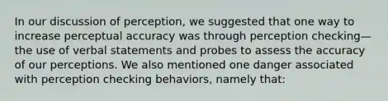 In our discussion of perception, we suggested that one way to increase perceptual accuracy was through perception checking—the use of verbal statements and probes to assess the accuracy of our perceptions. We also mentioned one danger associated with perception checking behaviors, namely that: