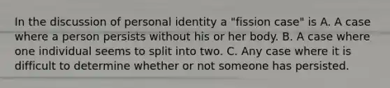 In the discussion of personal identity a "fission case" is A. A case where a person persists without his or her body. B. A case where one individual seems to split into two. C. Any case where it is difficult to determine whether or not someone has persisted.