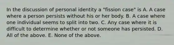 In the discussion of personal identity a "fission case" is A. A case where a person persists without his or her body. B. A case where one individual seems to split into two. C. Any case where it is difficult to determine whether or not someone has persisted. D. All of the above. E. None of the above.