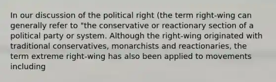 In our discussion of the political right (the term right-wing can generally refer to "the conservative or reactionary section of a political party or system. Although the right-wing originated with traditional conservatives, monarchists and reactionaries, the term extreme right-wing has also been applied to movements including