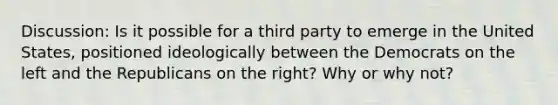 Discussion: Is it possible for a third party to emerge in the United States, positioned ideologically between the Democrats on the left and the Republicans on the right? Why or why not?