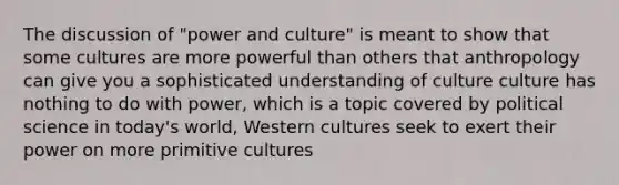 The discussion of "power and culture" is meant to show that some cultures are more powerful than others that anthropology can give you a sophisticated understanding of culture culture has nothing to do with power, which is a topic covered by political science in today's world, Western cultures seek to exert their power on more primitive cultures