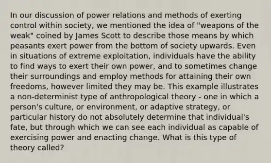 In our discussion of power relations and methods of exerting control within society, we mentioned the idea of "weapons of the weak" coined by James Scott to describe those means by which peasants exert power from the bottom of society upwards. Even in situations of extreme exploitation, individuals have the ability to find ways to exert their own power, and to sometimes change their surroundings and employ methods for attaining their own freedoms, however limited they may be. This example illustrates a non-determinist type of anthropological theory - one in which a person's culture, or environment, or adaptive strategy, or particular history do not absolutely determine that individual's fate, but through which we can see each individual as capable of exercising power and enacting change. What is this type of theory called?