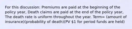 For this discussion: Premiums are paid at the beginning of the policy year, Death claims are paid at the end of the policy year, The death rate is uniform throughout the year. Term= (amount of insurance)(probability of death)(PV 1 for period funds are held)