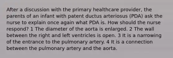 After a discussion with the primary healthcare provider, the parents of an infant with patent ductus arteriosus (PDA) ask the nurse to explain once again what PDA is. How should the nurse respond? 1 The diameter of the aorta is enlarged. 2 The wall between the right and left ventricles is open. 3 It is a narrowing of the entrance to the pulmonary artery. 4 It is a connection between the pulmonary artery and the aorta.