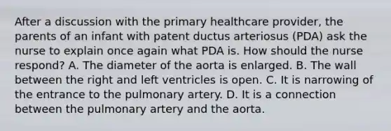 After a discussion with the primary healthcare provider, the parents of an infant with patent ductus arteriosus (PDA) ask the nurse to explain once again what PDA is. How should the nurse respond? A. The diameter of the aorta is enlarged. B. The wall between the right and left ventricles is open. C. It is narrowing of the entrance to the pulmonary artery. D. It is a connection between the pulmonary artery and the aorta.