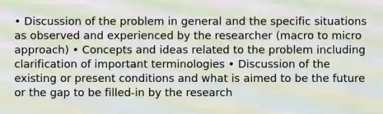 • Discussion of the problem in general and the specific situations as observed and experienced by the researcher (macro to micro approach) • Concepts and ideas related to the problem including clarification of important terminologies • Discussion of the existing or present conditions and what is aimed to be the future or the gap to be filled-in by the research