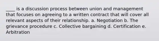 ____ is a discussion process between union and management that focuses on agreeing to a written contract that will cover all relevant aspects of their relationship. a. Negotiation b. The grievance procedure c. Collective bargaining d. Certification e. Arbitration