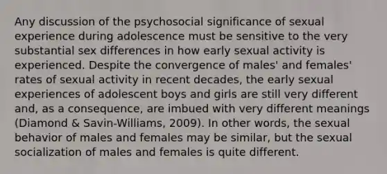 Any discussion of the psychosocial significance of sexual experience during adolescence must be sensitive to the very substantial sex differences in how early sexual activity is experienced. Despite the convergence of males' and females' rates of sexual activity in recent decades, the early sexual experiences of adolescent boys and girls are still very different and, as a consequence, are imbued with very different meanings (Diamond & Savin-Williams, 2009). In other words, the sexual behavior of males and females may be similar, but the sexual socialization of males and females is quite different.