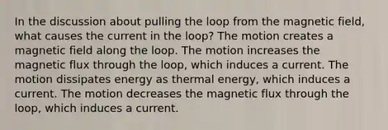 In the discussion about pulling the loop from the magnetic field, what causes the current in the loop? The motion creates a magnetic field along the loop. The motion increases the magnetic flux through the loop, which induces a current. The motion dissipates energy as thermal energy, which induces a current. The motion decreases the magnetic flux through the loop, which induces a current.