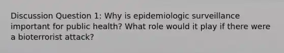 Discussion Question 1: Why is epidemiologic surveillance important for public health? What role would it play if there were a bioterrorist attack?