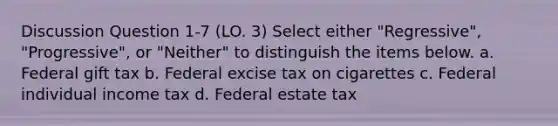 Discussion Question 1-7 (LO. 3) Select either "Regressive", "Progressive", or "Neither" to distinguish the items below. a. Federal gift tax b. Federal excise tax on cigarettes c. Federal individual income tax d. Federal estate tax