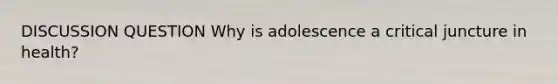 DISCUSSION QUESTION Why is adolescence a critical juncture in health?