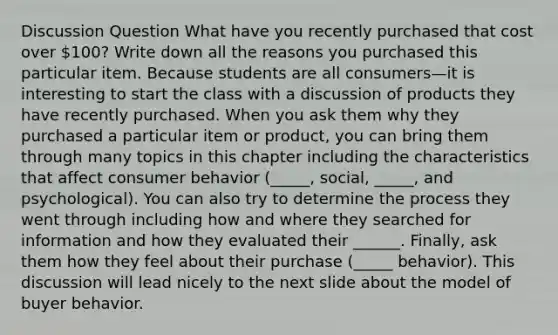 Discussion Question What have you recently purchased that cost over 100? Write down all the reasons you purchased this particular item. Because students are all consumers—it is interesting to start the class with a discussion of products they have recently purchased. When you ask them why they purchased a particular item or product, you can bring them through many topics in this chapter including the characteristics that affect consumer behavior (_____, social, _____, and psychological). You can also try to determine the process they went through including how and where they searched for information and how they evaluated their ______. Finally, ask them how they feel about their purchase (_____ behavior). This discussion will lead nicely to the next slide about the model of buyer behavior.