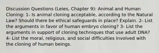 Discussion Questions (Leies, Chapter 9): Animal and Human Cloning: 1- Is animal cloning acceptable, according to the Natural Law? Should there be ethical safeguards in place? Explain. 2- List the arguments in favor of human embryo cloning? 3- List the arguments in support of cloning techniques that use adult DNA? 4- List the moral, religious, and social difficulties involved with the cloning of human beings.