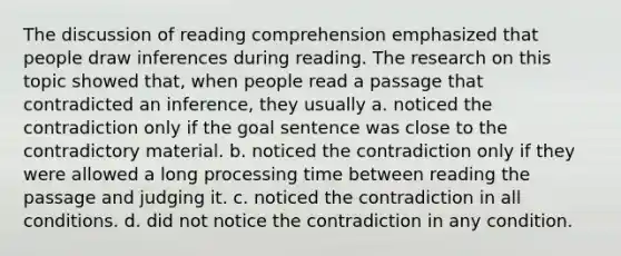 The discussion of reading comprehension emphasized that people draw inferences during reading. The research on this topic showed that, when people read a passage that contradicted an inference, they usually a. noticed the contradiction only if the goal sentence was close to the contradictory material. b. noticed the contradiction only if they were allowed a long processing time between reading the passage and judging it. c. noticed the contradiction in all conditions. d. did not notice the contradiction in any condition.