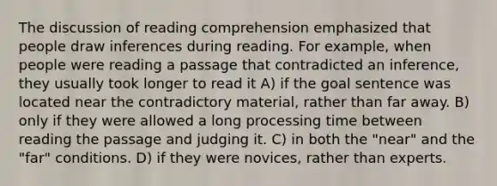 The discussion of reading comprehension emphasized that people draw inferences during reading. For example, when people were reading a passage that contradicted an inference, they usually took longer to read it A) if the goal sentence was located near the contradictory material, rather than far away. B) only if they were allowed a long processing time between reading the passage and judging it. C) in both the "near" and the "far" conditions. D) if they were novices, rather than experts.