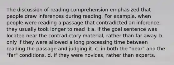 The discussion of reading comprehension emphasized that people draw inferences during reading. For example, when people were reading a passage that contradicted an inference, they usually took longer to read it a. if the goal sentence was located near the contradictory material, rather than far away. b. only if they were allowed a long processing time between reading the passage and judging it. c. in both the "near" and the "far" conditions. d. if they were novices, rather than experts.