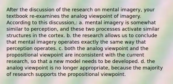 After the discussion of the research on mental imagery, your textbook re-examines the analog viewpoint of imagery. According to this discussion,: a. mental imagery is somewhat similar to perception, and these two processes activate similar structures in the cortex. b. the research allows us to conclude that mental imagery operates exactly the same way that perception operates. c. both the analog viewpoint and the propositional viewpoint are inconsistent with the current research, so that a new model needs to be developed. d. the analog viewpoint is no longer appropriate, because the majority of research supports the propositional viewpoint.