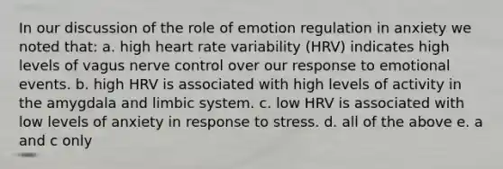 In our discussion of the role of emotion regulation in anxiety we noted that: a. high heart rate variability (HRV) indicates high levels of vagus nerve control over our response to emotional events. b. high HRV is associated with high levels of activity in the amygdala and limbic system. c. low HRV is associated with low levels of anxiety in response to stress. d. all of the above e. a and c only