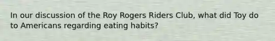 In our discussion of the Roy Rogers Riders Club, what did Toy do to Americans regarding eating habits?