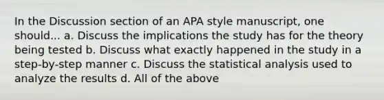 In the Discussion section of an APA style manuscript, one should... a. Discuss the implications the study has for the theory being tested b. Discuss what exactly happened in the study in a step-by-step manner c. Discuss the statistical analysis used to analyze the results d. All of the above