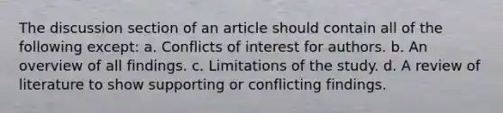 The discussion section of an article should contain all of the following except: a. Conflicts of interest for authors. b. An overview of all findings. c. Limitations of the study. d. A review of literature to show supporting or conflicting findings.