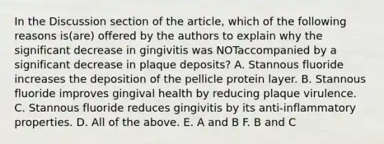 In the Discussion section of the article, which of the following reasons is(are) offered by the authors to explain why the significant decrease in gingivitis was NOTaccompanied by a significant decrease in plaque deposits? A. Stannous fluoride increases the deposition of the pellicle protein layer. B. Stannous fluoride improves gingival health by reducing plaque virulence. C. Stannous fluoride reduces gingivitis by its anti-inflammatory properties. D. All of the above. E. A and B F. B and C