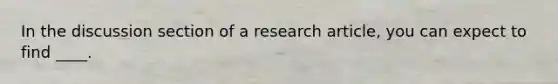 In the discussion section of a research article, you can expect to find ____.