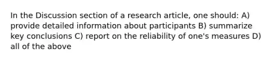 In the Discussion section of a research article, one should: A) provide detailed information about participants B) summarize key conclusions C) report on the reliability of one's measures D) all of the above