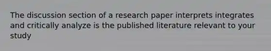 The discussion section of a research paper interprets integrates and critically analyze is the published literature relevant to your study