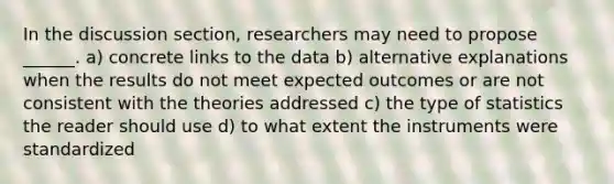 In the discussion section, researchers may need to propose ______. a) concrete links to the data b) alternative explanations when the results do not meet expected outcomes or are not consistent with the theories addressed c) the type of statistics the reader should use d) to what extent the instruments were standardized