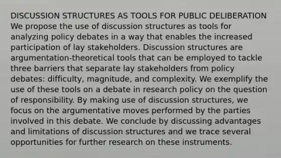 DISCUSSION STRUCTURES AS TOOLS FOR PUBLIC DELIBERATION We propose the use of discussion structures as tools for analyzing policy debates in a way that enables the increased participation of lay stakeholders. Discussion structures are argumentation-theoretical tools that can be employed to tackle three barriers that separate lay stakeholders from policy debates: difficulty, magnitude, and complexity. We exemplify the use of these tools on a debate in research policy on the question of responsibility. By making use of discussion structures, we focus on the argumentative moves performed by the parties involved in this debate. We conclude by discussing advantages and limitations of discussion structures and we trace several opportunities for further research on these instruments.