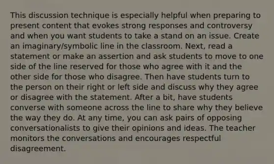 This discussion technique is especially helpful when preparing to present content that evokes strong responses and controversy and when you want students to take a stand on an issue. Create an imaginary/symbolic line in the classroom. Next, read a statement or make an assertion and ask students to move to one side of the line reserved for those who agree with it and the other side for those who disagree. Then have students turn to the person on their right or left side and discuss why they agree or disagree with the statement. After a bit, have students converse with someone across the line to share why they believe the way they do. At any time, you can ask pairs of opposing conversationalists to give their opinions and ideas. The teacher monitors the conversations and encourages respectful disagreement.