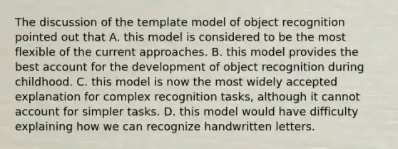 The discussion of the template model of object recognition pointed out that A. this model is considered to be the most flexible of the current approaches. B. this model provides the best account for the development of object recognition during childhood. C. this model is now the most widely accepted explanation for complex recognition tasks, although it cannot account for simpler tasks. D. this model would have difficulty explaining how we can recognize handwritten letters.